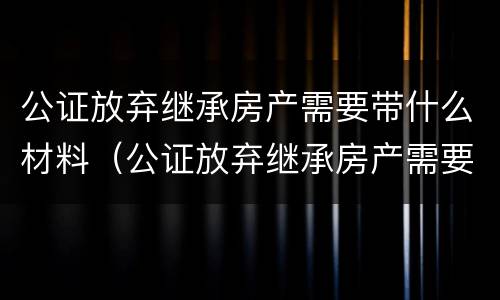 公证放弃继承房产需要带什么材料（公证放弃继承房产需要带什么材料和手续）