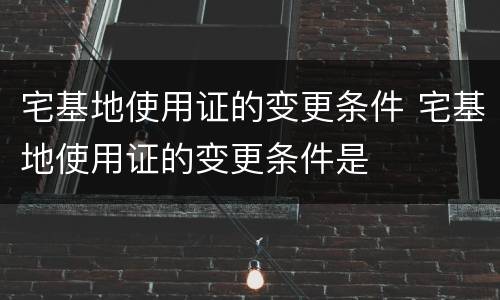 宅基地使用证的变更条件 宅基地使用证的变更条件是