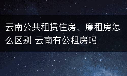 云南公共租赁住房、廉租房怎么区别 云南有公租房吗