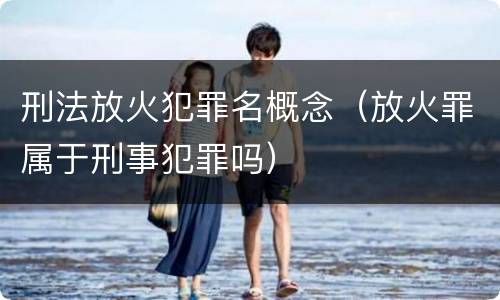 刑法放火犯罪名概念（放火罪属于刑事犯罪吗）