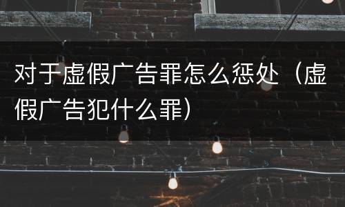 对于虚假广告罪怎么惩处（虚假广告犯什么罪）