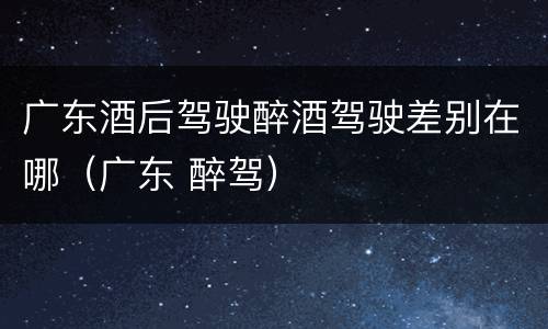广东酒后驾驶醉酒驾驶差别在哪（广东 醉驾）