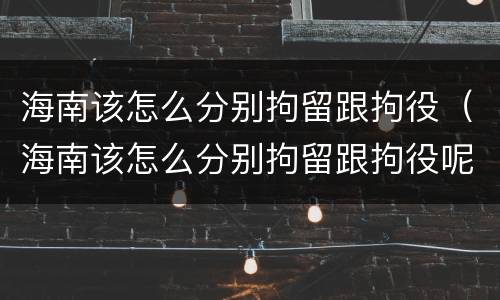 海南该怎么分别拘留跟拘役（海南该怎么分别拘留跟拘役呢）