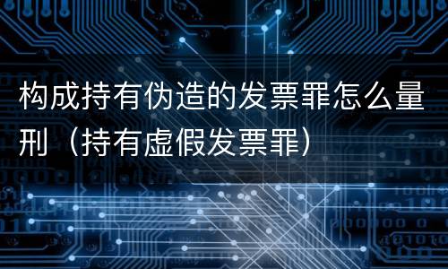 构成持有伪造的发票罪怎么量刑（持有虚假发票罪）