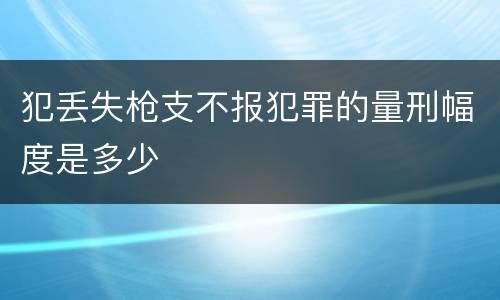 犯丢失枪支不报犯罪的量刑幅度是多少