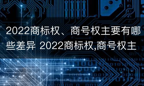 2022商标权、商号权主要有哪些差异 2022商标权,商号权主要有哪些差异呢