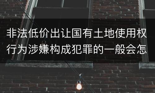 非法低价出让国有土地使用权行为涉嫌构成犯罪的一般会怎么样追究刑事责任