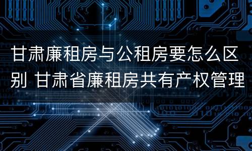 甘肃廉租房与公租房要怎么区别 甘肃省廉租房共有产权管理办法