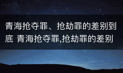 青海抢夺罪、抢劫罪的差别到底 青海抢夺罪,抢劫罪的差别到底有多大