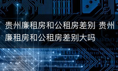贵州廉租房和公租房差别 贵州廉租房和公租房差别大吗