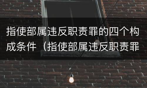 指使部属违反职责罪的四个构成条件（指使部属违反职责罪,部属承担什么责任）