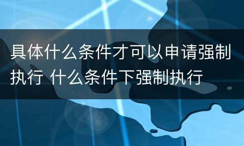 具体什么条件才可以申请强制执行 什么条件下强制执行