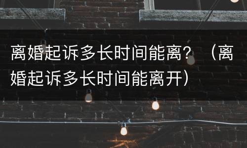 离婚起诉多长时间能离？（离婚起诉多长时间能离开）