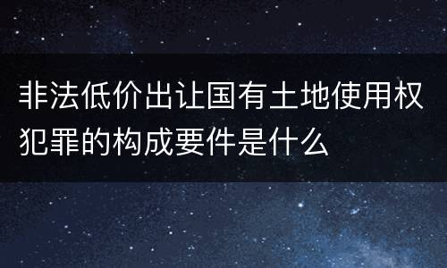 非法低价出让国有土地使用权犯罪的构成要件是什么