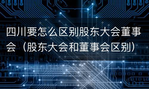 四川要怎么区别股东大会董事会（股东大会和董事会区别）