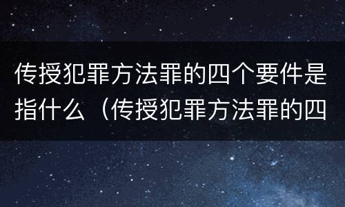 传授犯罪方法罪的四个要件是指什么（传授犯罪方法罪的四个要件是指什么）