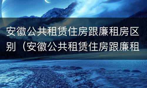 安徽公共租赁住房跟廉租房区别（安徽公共租赁住房跟廉租房区别是什么）