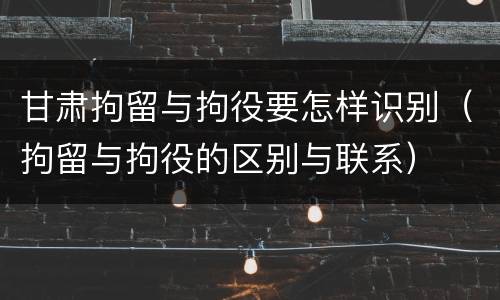甘肃拘留与拘役要怎样识别（拘留与拘役的区别与联系）