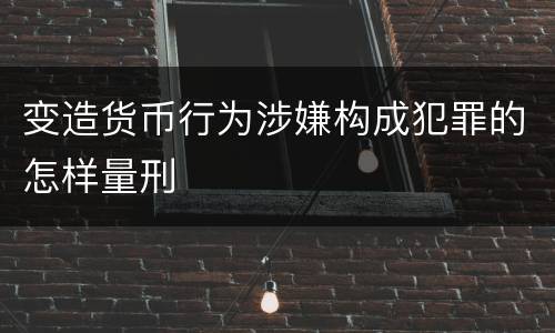 变造货币行为涉嫌构成犯罪的怎样量刑