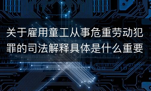 关于雇用童工从事危重劳动犯罪的司法解释具体是什么重要规定
