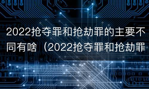 2022抢夺罪和抢劫罪的主要不同有啥（2022抢夺罪和抢劫罪的主要不同有啥区别）