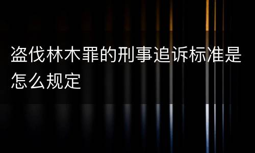 盗伐林木罪的刑事追诉标准是怎么规定