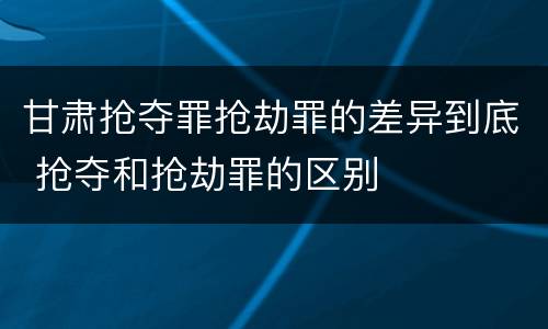 甘肃抢夺罪抢劫罪的差异到底 抢夺和抢劫罪的区别