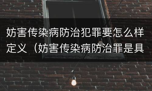 妨害传染病防治犯罪要怎么样定义（妨害传染病防治罪是具体危险犯吗）