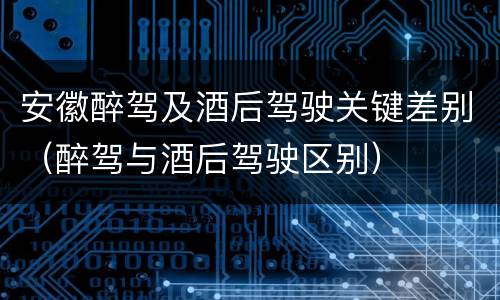 安徽醉驾及酒后驾驶关键差别（醉驾与酒后驾驶区别）