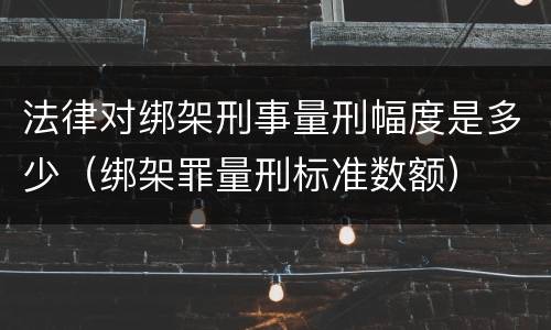 法律对绑架刑事量刑幅度是多少（绑架罪量刑标准数额）