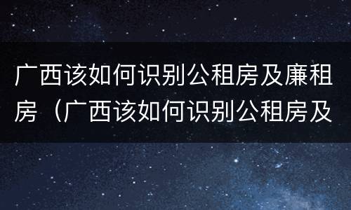 广西该如何识别公租房及廉租房（广西该如何识别公租房及廉租房信息）