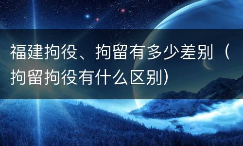 福建拘役、拘留有多少差别（拘留拘役有什么区别）