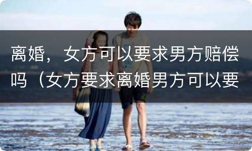 离婚，女方可以要求男方赔偿吗（女方要求离婚男方可以要求赔偿吗）