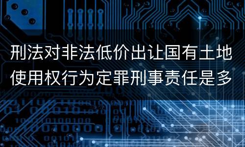 刑法对非法低价出让国有土地使用权行为定罪刑事责任是多少
