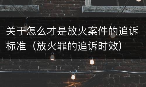 关于怎么才是放火案件的追诉标准（放火罪的追诉时效）