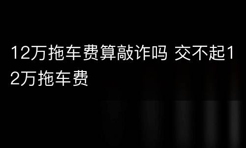 12万拖车费算敲诈吗 交不起12万拖车费