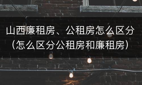 山西廉租房、公租房怎么区分（怎么区分公租房和廉租房）
