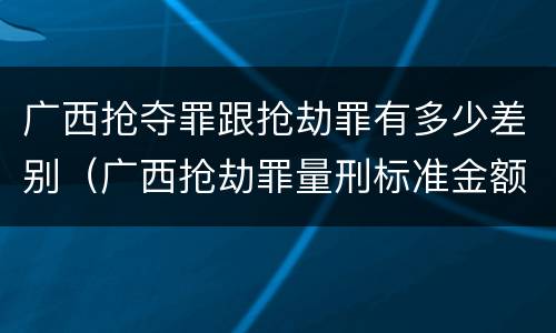 广西抢夺罪跟抢劫罪有多少差别（广西抢劫罪量刑标准金额）