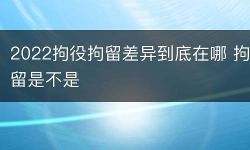 2022拘役拘留差异到底在哪 拘留是不是