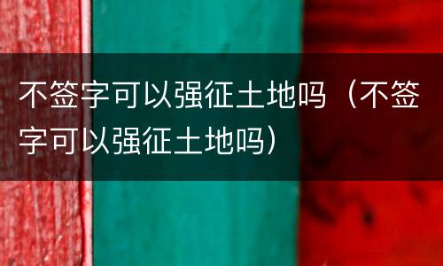 不签字可以强征土地吗（不签字可以强征土地吗）