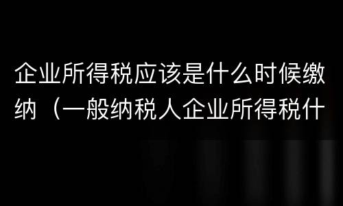 企业所得税应该是什么时候缴纳（一般纳税人企业所得税什么时候缴纳）