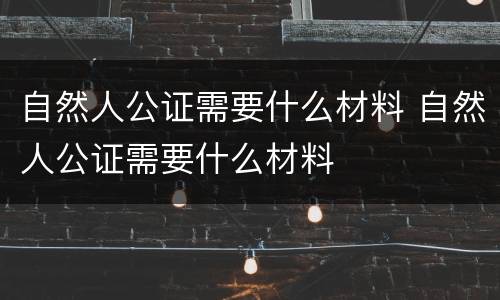 自然人公证需要什么材料 自然人公证需要什么材料