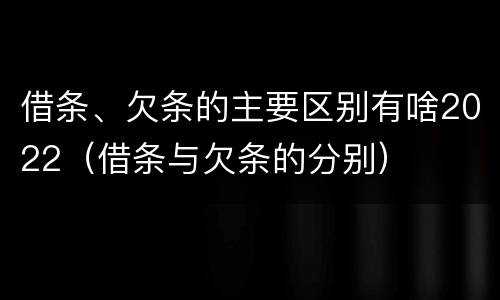 借条、欠条的主要区别有啥2022（借条与欠条的分别）