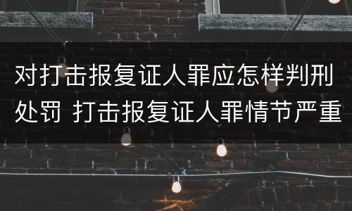 对打击报复证人罪应怎样判刑处罚 打击报复证人罪情节严重
