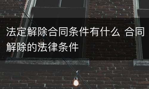法定解除合同条件有什么 合同解除的法律条件