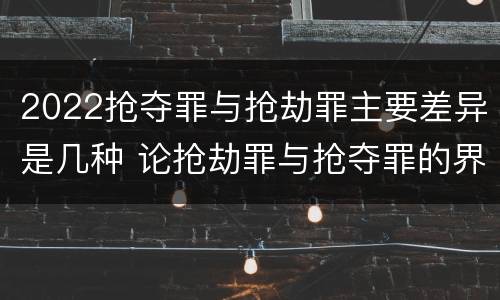 2022抢夺罪与抢劫罪主要差异是几种 论抢劫罪与抢夺罪的界限