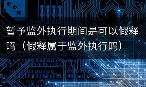 暂予监外执行期间是可以假释吗（假释属于监外执行吗）