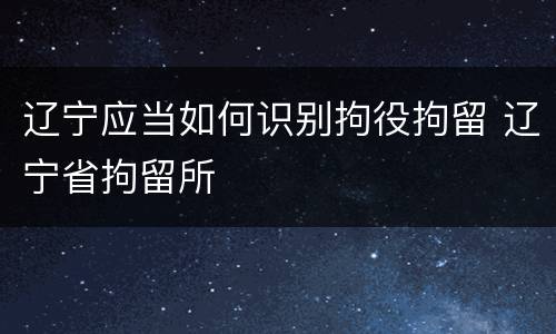 辽宁应当如何识别拘役拘留 辽宁省拘留所
