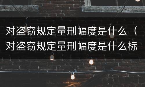 对盗窃规定量刑幅度是什么（对盗窃规定量刑幅度是什么标准）