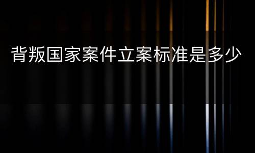 背叛国家案件立案标准是多少